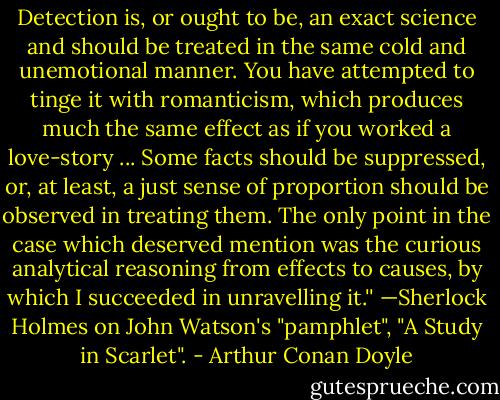 Detection is, or ought to be, an exact science and should be treated in the same cold and unemotional manner. You have attempted to tinge it with romanticism, which produces much the same effect as if you worked a love-story ... Some facts should be suppressed, or, at least, a just sense of proportion should be observed in treating them. The only point in the case which deserved mention was the curious analytical reasoning from effects to causes, by which I succeeded in unravelling it.''<br />—Sherlock Holmes on John Watson's "pamphlet", "A Study in Scarlet". - Arthur Conan Doyle