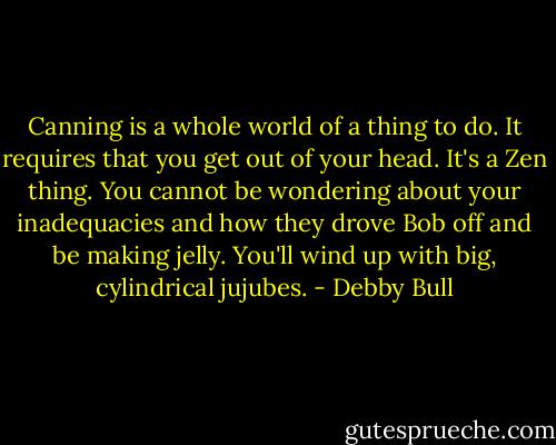 Canning is a whole world of a thing to do. It requires that you get out of your head. It's a Zen thing. You cannot be wondering about your inadequacies and how they drove Bob off and be making jelly. You'll wind up with big, cylindrical jujubes. - Debby Bull