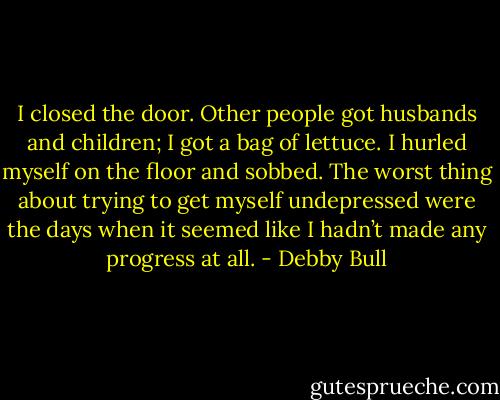I closed the door. Other people got husbands and children; I got a bag of lettuce. I hurled myself on the floor and sobbed. The worst thing about trying to get myself undepressed were the days when it seemed like I hadn’t made any progress at all. - Debby Bull