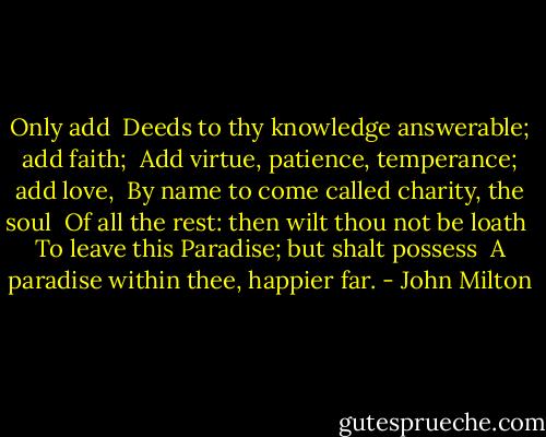 Only add <br />Deeds to thy knowledge answerable; add faith; <br />Add virtue, patience, temperance; add love, <br />By name to come called charity, the soul <br />Of all the rest: then wilt thou not be loath <br />To leave this Paradise; but shalt possess <br />A paradise within thee, happier far. - John Milton