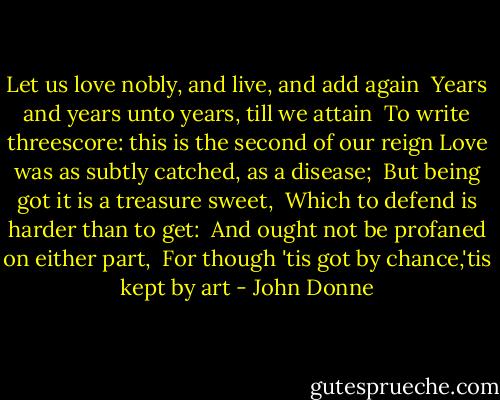 Let us love nobly, and live, and add again <br />Years and years unto years, till we attain <br />To write threescore: this is the second of our reign<br />Love was as subtly catched, as a disease; <br />But being got it is a treasure sweet, <br />Which to defend is harder than to get: <br />And ought not be profaned on either part, <br />For though 'tis got by chance,'tis kept by art - John Donne