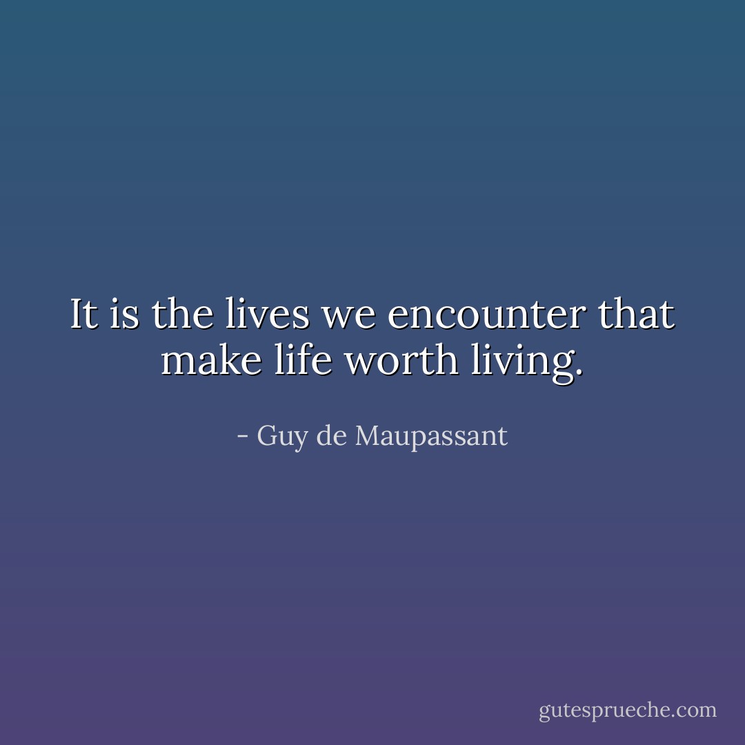 It is the lives we encounter that make life worth living. - Guy de Maupassant