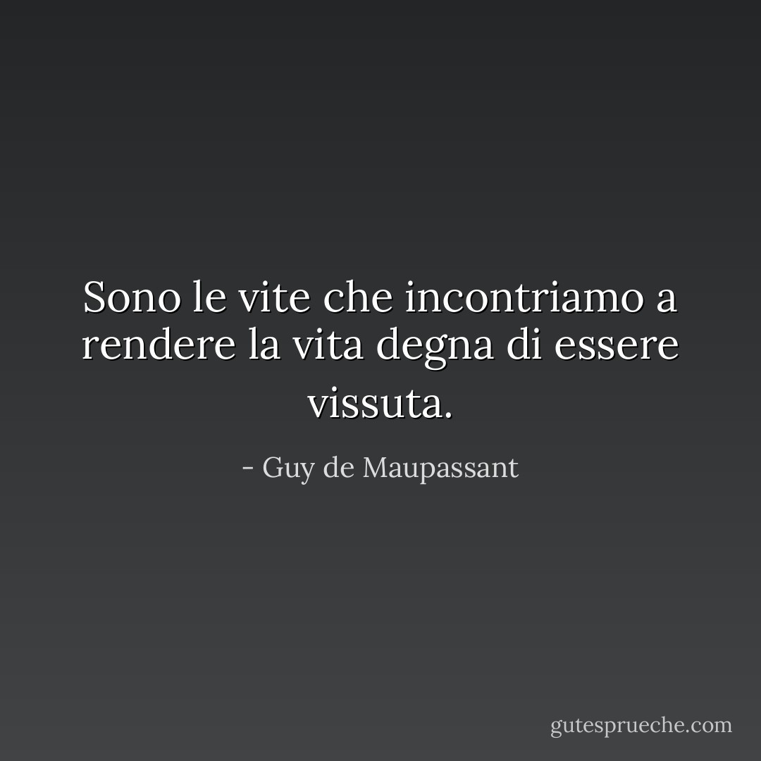 Sono le vite che incontriamo a rendere la vita degna di essere vissuta. - Guy de Maupassant