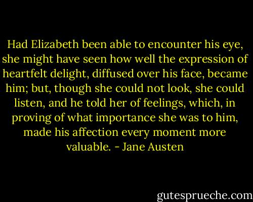 Had Elizabeth been able to encounter his eye, she might have seen how well the expression of heartfelt delight, diffused over his face, became him; but, though she could not look, she could listen, and he told her of feelings, which, in proving of what importance she was to him, made his affection every moment more valuable. - Jane Austen