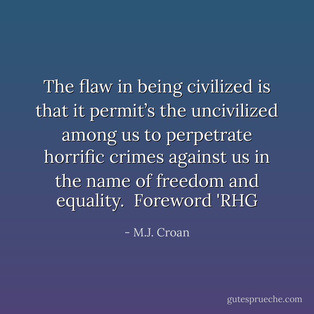 The flaw in being civilized is that it permit’s the uncivilized among us to perpetrate horrific crimes against us in the name of freedom and equality.<br /><br />Foreword 'RHG - M.J. Croan