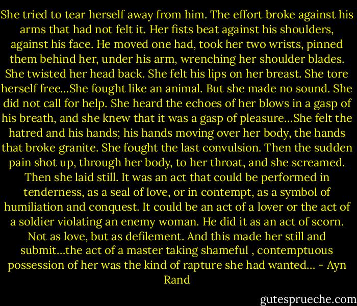 She tried to tear herself away from him. The effort broke against his arms that had not felt it. Her fists beat against his shoulders, against his face. He moved one had, took her two wrists, pinned them behind her, under his arm, wrenching her shoulder blades. She twisted her head back. She felt his lips on her breast. She tore herself free…She fought like an animal. But she made no sound. She did not call for help. She heard the echoes of her blows in a gasp of his breath, and she knew that it was a gasp of pleasure…She felt the hatred and his hands; his hands moving over her body, the hands that broke granite. She fought the last convulsion. Then the sudden pain shot up, through her body, to her throat, and she screamed. Then she laid still. It was an act that could be performed in tenderness, as a seal of love, or in contempt, as a symbol of humiliation and conquest. It could be an act of a lover or the act of a soldier violating an enemy woman. He did it as an act of scorn. Not as love, but as defilement. And this made her still and submit…the act of a master taking shameful , contemptuous possession of her was the kind of rapture she had wanted… - Ayn Rand