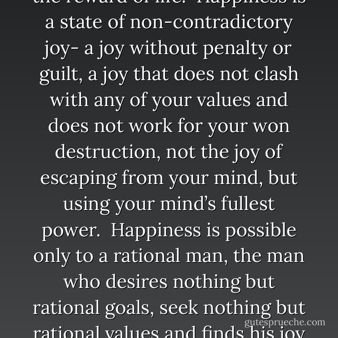 Pride is the recognition of the fact that you are your own highest value and, like all of man’s values, it has to be earned.<br />His own happiness is man’s only moral purpose, but only his own virtue can achieve it…Life is the reward of virtue- and happiness is the goal and the reward of life.<br /><br />Happiness is a state of non-contradictory joy- a joy without penalty or guilt, a joy that does not clash with any of your values and does not work for your won destruction, not the joy of escaping from your mind, but using your mind’s fullest power.<br /><br />Happiness is possible only to a rational man, the man who desires nothing but rational goals, seek nothing but rational values and finds his joy in nothing bu rational actions.<br /><br />The symbol of all relationships among such men, the moral symbol of respect for human beings, is the trade…A trader is a man who earns what he gets and does not give or take the undeserved. - Ayn Rand