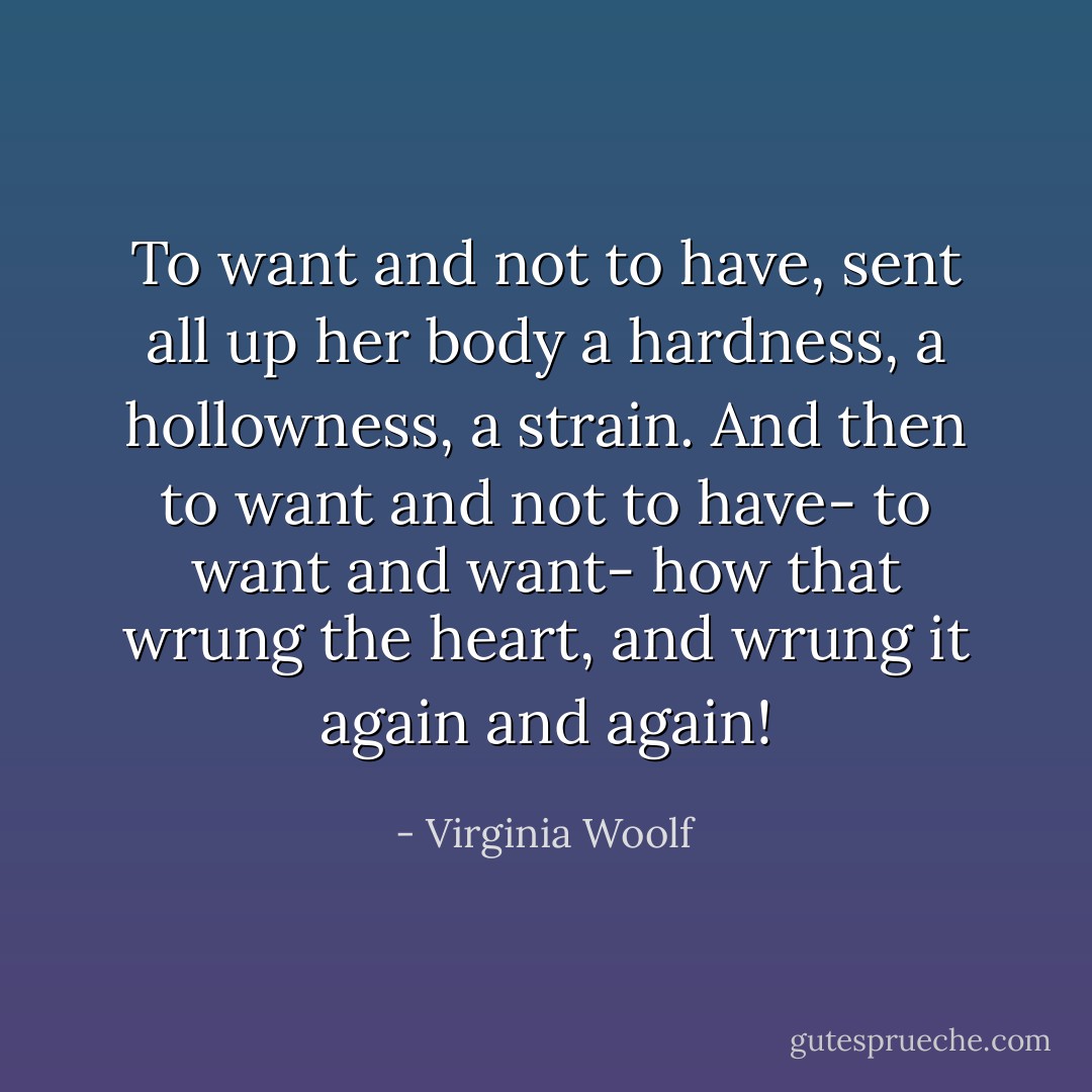 To want and not to have, sent all up her body a hardness, a hollowness, a strain. And then to want and not to have- to want and want- how that wrung the heart, and wrung it again and again! - Virginia Woolf