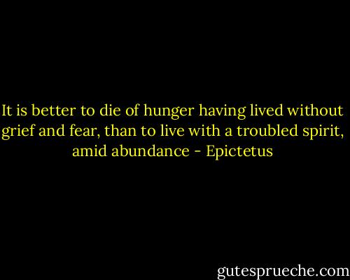 It is better to die of hunger having lived without grief and fear, than to live with a troubled spirit, amid abundance - Epictetus