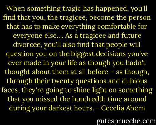 When something tragic has happened, you'll find that you, the tragicee, become the person that has to make everything comfortable for everyone else....<br />As a tragicee and future divorcee, you'll also find that people will question you on the biggest decisions you've ever made in your life as though you hadn't thought about them at all before – as though, through their twenty questions and dubious faces, they're going to shine light on something that you missed the hundredth time around during your darkest hours. - Cecelia Ahern