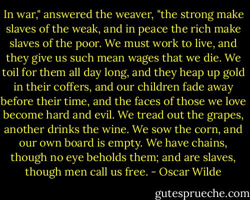 In war," answered the weaver, "the strong make slaves of the weak, and in peace the rich make slaves of the poor. We must work to live, and they give us such mean wages that we die. We toil for them all day long, and they heap up gold in their coffers, and our children fade away before their time, and the faces of those we love become hard and evil. We tread out the grapes, another drinks the wine. We sow the corn, and our own board is empty. We have chains, though no eye beholds them; and are slaves, though men call us free. - Oscar Wilde