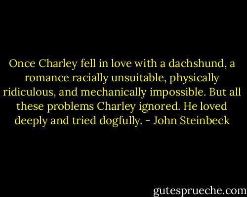 Once Charley fell in love with a dachshund, a romance racially unsuitable, physically ridiculous, and mechanically impossible. But all these problems Charley ignored. He loved deeply and tried dogfully. - John Steinbeck