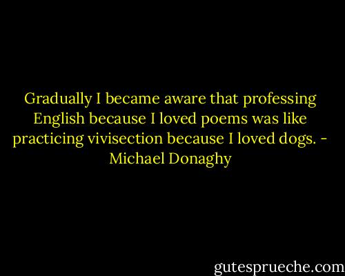 Gradually I became aware that professing English because I loved poems was like practicing vivisection because I loved dogs. - Michael Donaghy