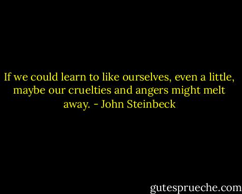 If we could learn to like ourselves, even a little, maybe our cruelties and angers might melt away. - John Steinbeck