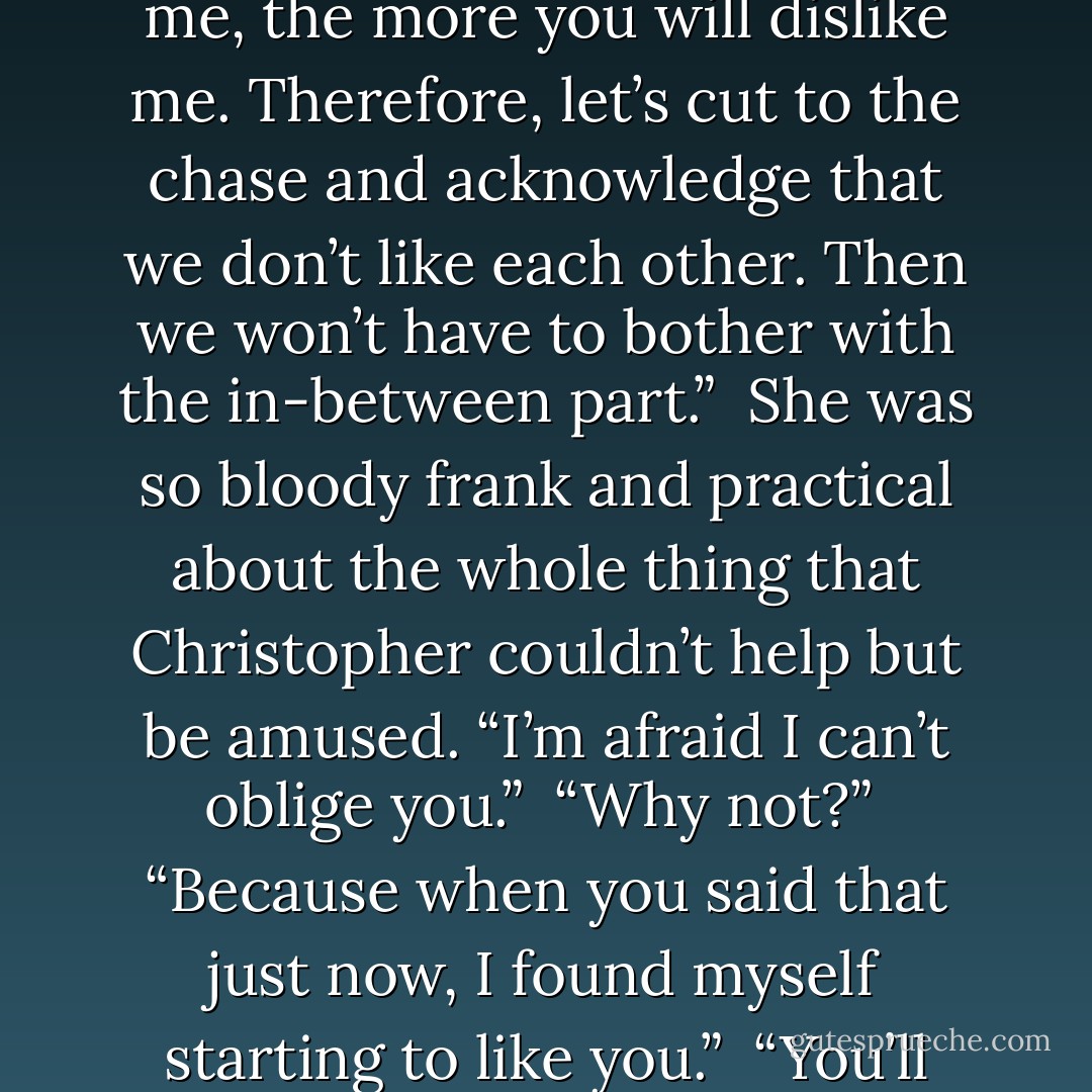 I’m fairly certain, Captain, that the more you discover about me, the more you will dislike me. Therefore, let’s cut to the chase and acknowledge that we don’t like each other. Then we won’t have to bother with the in-between part.”<br /><br />She was so bloody frank and practical about the whole thing that Christopher couldn’t help but be amused. “I’m afraid I can’t oblige you.”<br /><br />“Why not?”<br /><br />“Because when you said that just now, I found myself starting to like you.”<br /><br />“You’ll recover,” she said. - Lisa Kleypas