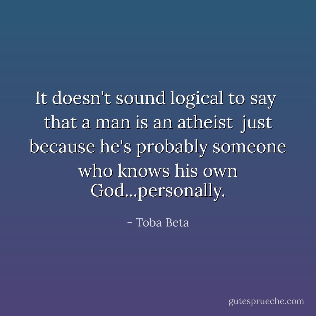 It doesn't sound logical to say <br />that a man is an atheist <br />just because he's probably someone<br />who knows his own God...personally. - Toba Beta