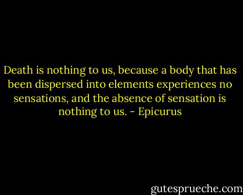 Death is nothing to us, because a body that has been dispersed into elements experiences no sensations, and the absence of sensation is nothing to us. - Epicurus