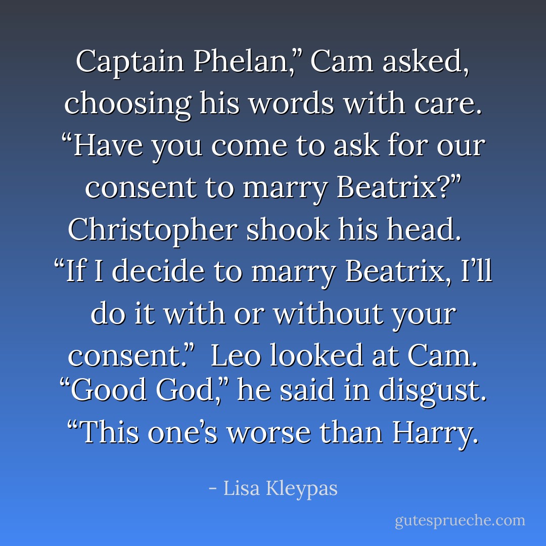 Captain Phelan,” Cam asked, choosing his words with care. “Have you come to ask for our consent to marry Beatrix?”<br />Christopher shook his head.<br /> <br />“If I decide to marry Beatrix, I’ll do it with or without your consent.”<br /><br />Leo looked at Cam. “Good God,” he said in disgust. “This one’s worse than Harry. - Lisa Kleypas