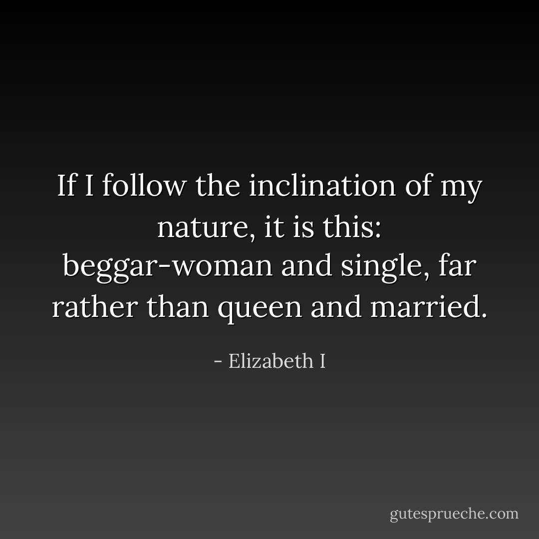 If I follow the inclination of my nature, it is this: beggar-woman and single, far rather than queen and married. - Elizabeth I