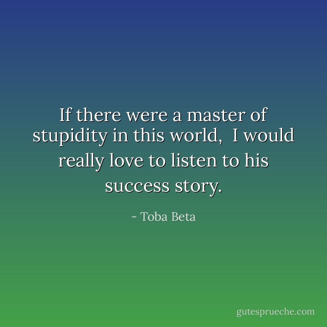 If there were a master of stupidity in this world, <br />I would really love to listen to his success story. - Toba Beta