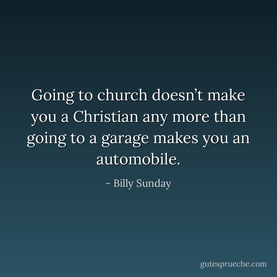 Going to church doesn’t make you a Christian any more than going to a garage makes you an automobile. - Billy Sunday