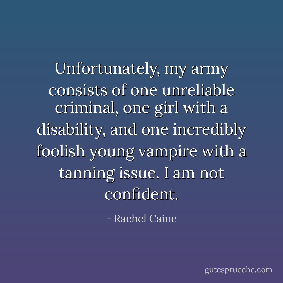 Unfortunately, my army consists of one unreliable criminal, one girl with a<br />disability, and one incredibly foolish young vampire with a tanning issue. I am not confident. - Rachel Caine