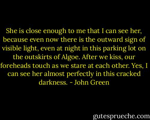 She is close enough to me that I can see her, because even now there is the outward sign of visible light, even at night in this parking lot on the outskirts of Algoe. After we kiss, our foreheads touch as we stare at each other. Yes, I can see her almost perfectly in this cracked darkness. - John Green