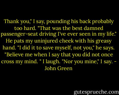 Thank you," I say, pounding his back probably too hard. "That was the best damned passenger-seat driving I've ever seen in my life." He pats my uninjured cheek with his greasy hand. "I did it to save myself, not you," he says. "Believe me when I say that you did not once cross my mind. " I laugh. "Nor you mine," I say. - John Green
