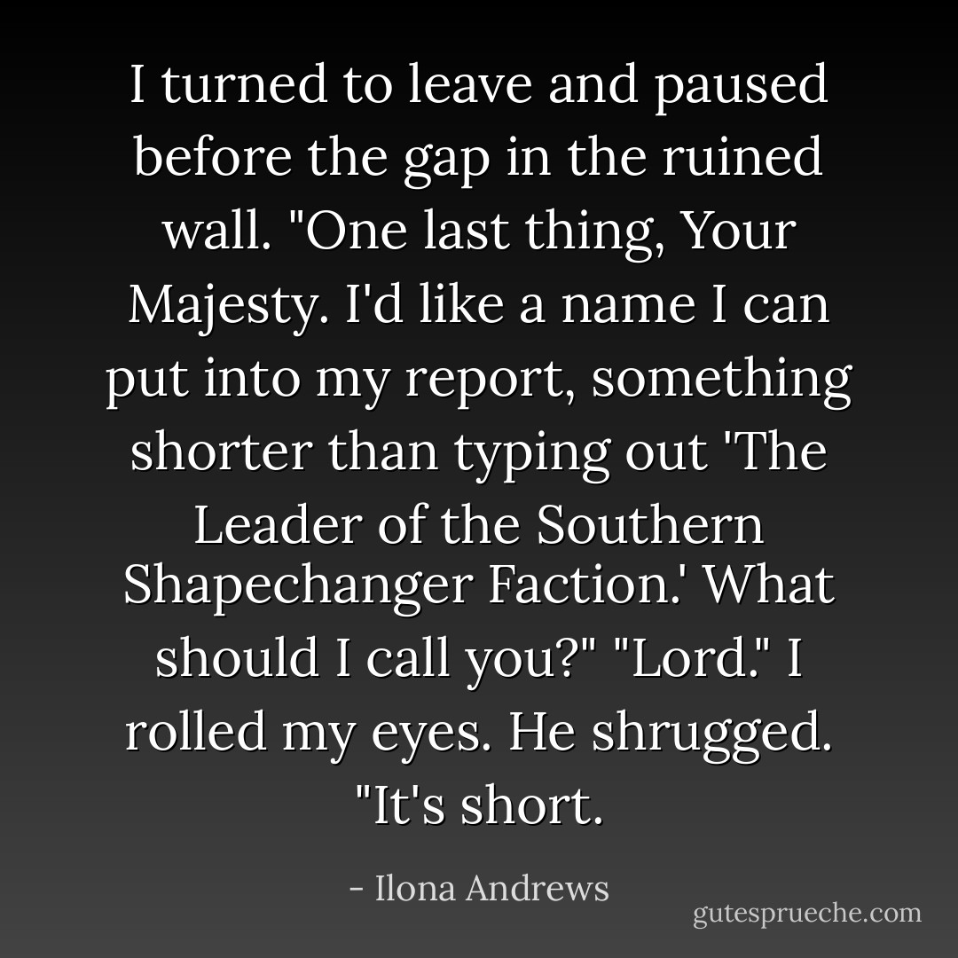 I turned to leave and paused before the gap in the ruined wall. "One last thing, Your Majesty. I'd like a name I can put into my report, something shorter than typing out 'The Leader of the Southern Shapechanger Faction.' What should I call you?"<br />"Lord."<br />I rolled my eyes.<br />He shrugged. "It's short. - Ilona Andrews