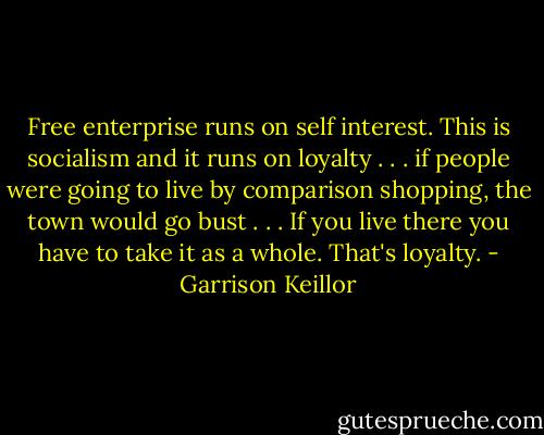 Free enterprise runs on self interest. This is socialism and it runs on loyalty . . . if people were going to live by comparison shopping, the town would go bust . . . If you live there you have to take it as a whole. That's loyalty. - Garrison Keillor