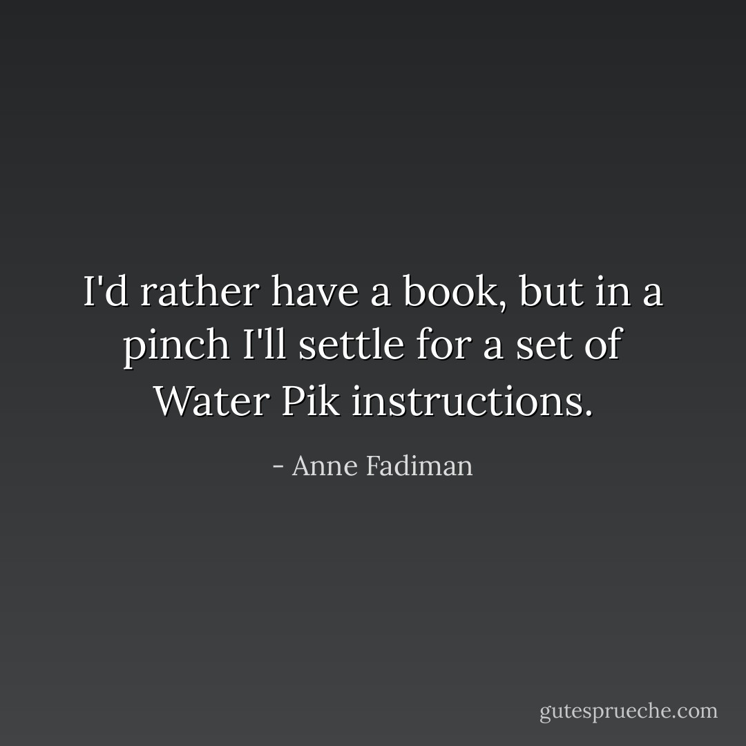 I'd rather have a book, but in a pinch I'll settle for a set of Water Pik instructions. - Anne Fadiman