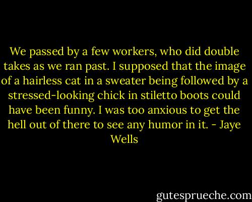 We passed by a few workers, who did double takes as we ran past. I supposed that the image of a hairless cat in a sweater being followed by a stressed-looking chick in stiletto boots could have been funny. I was too anxious to get the hell out of there to see any humor in it. - Jaye Wells
