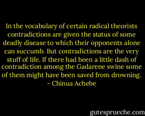 In the vocabulary of certain radical theorists contradictions are given the status of some deadly disease to which their opponents alone can succumb. But contradictions are the very stuff of life. If there had been a little dash of contradiction among the Gadarene swine some of them might have been saved from drowning. - Chinua Achebe
