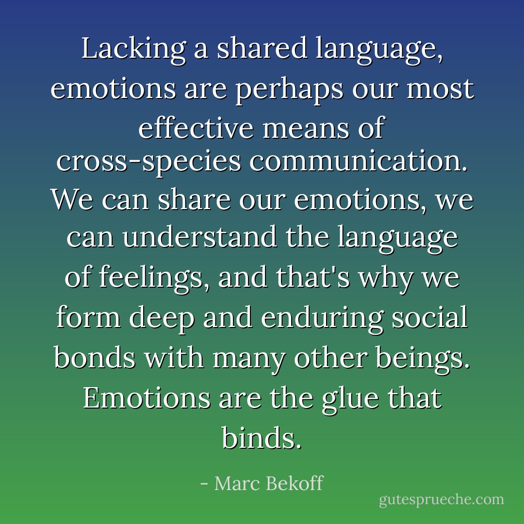 Lacking a shared language, emotions are perhaps our most effective means of cross-species communication. We can share our emotions, we can understand the language of feelings, and that's why we form deep and enduring social bonds with many other beings. Emotions are the glue that binds. - Marc Bekoff