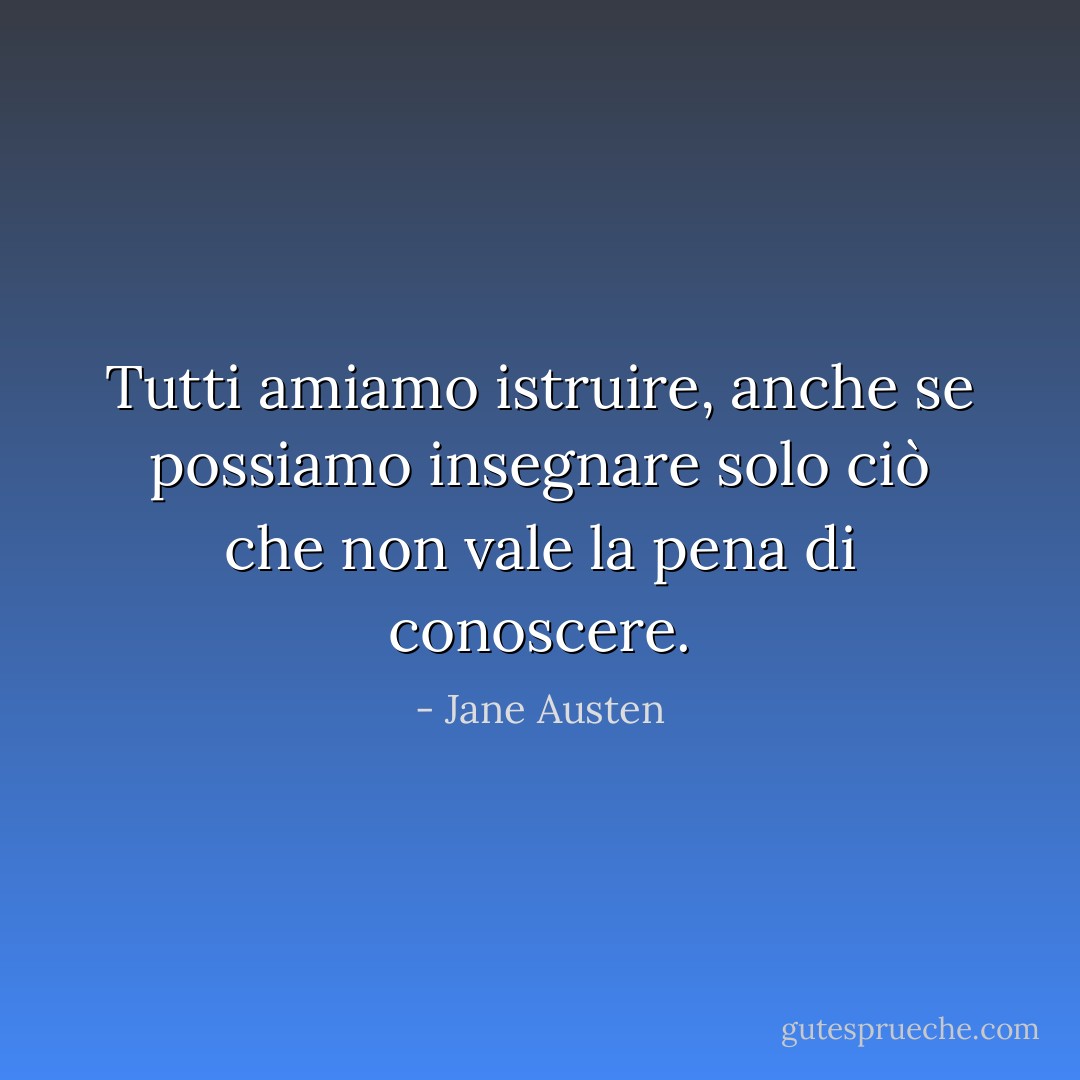 Tutti amiamo istruire, anche se possiamo insegnare solo ciò che non vale la pena di conoscere. - Jane Austen