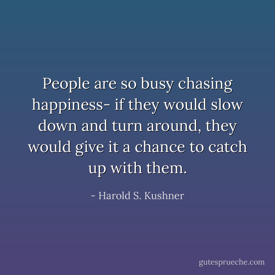 People are so busy chasing happiness- if they would slow down and turn around, they would give it a chance to catch up with them. - Harold S. Kushner