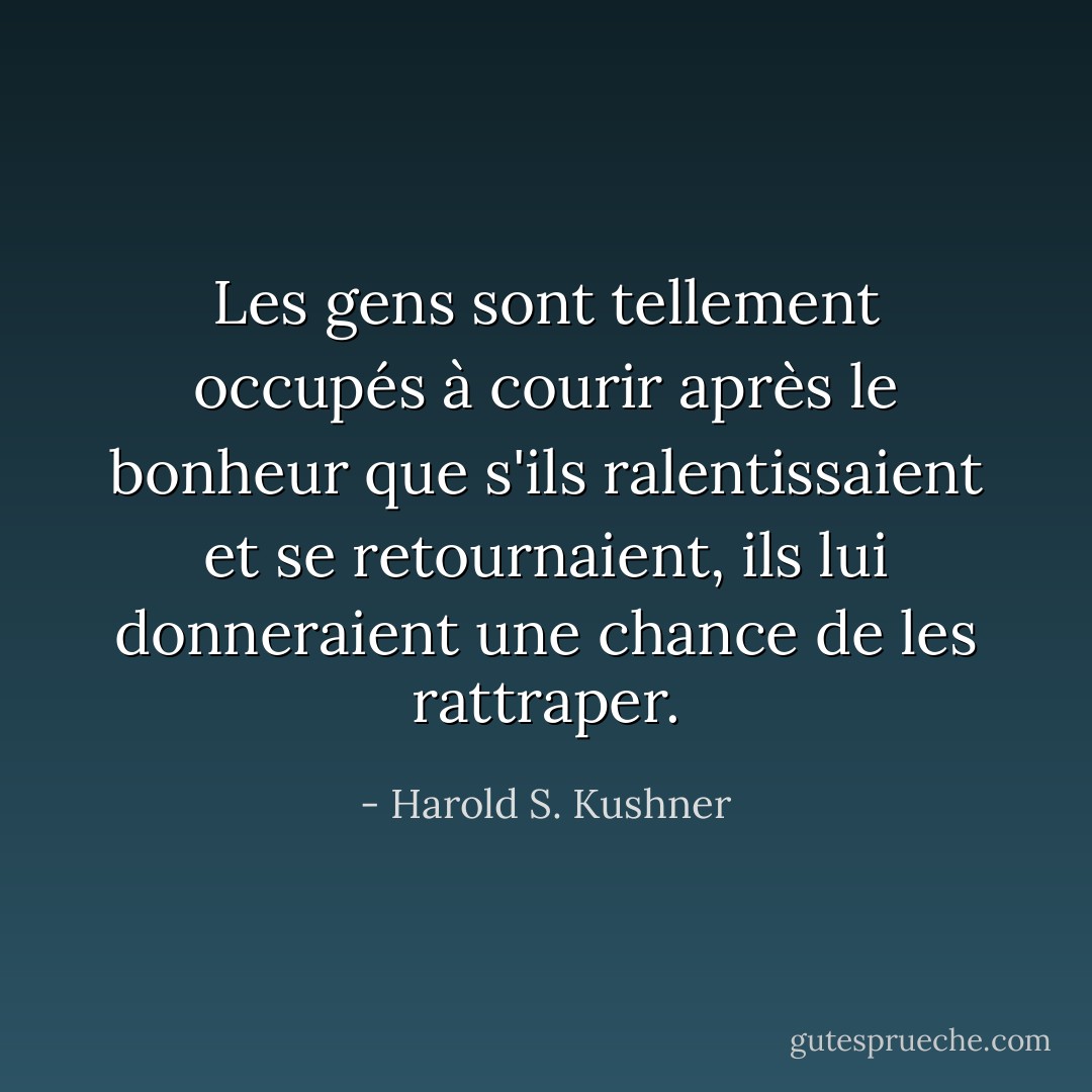 Les gens sont tellement occupés à courir après le bonheur que s'ils ralentissaient et se retournaient, ils lui donneraient une chance de les rattraper. - Harold S. Kushner