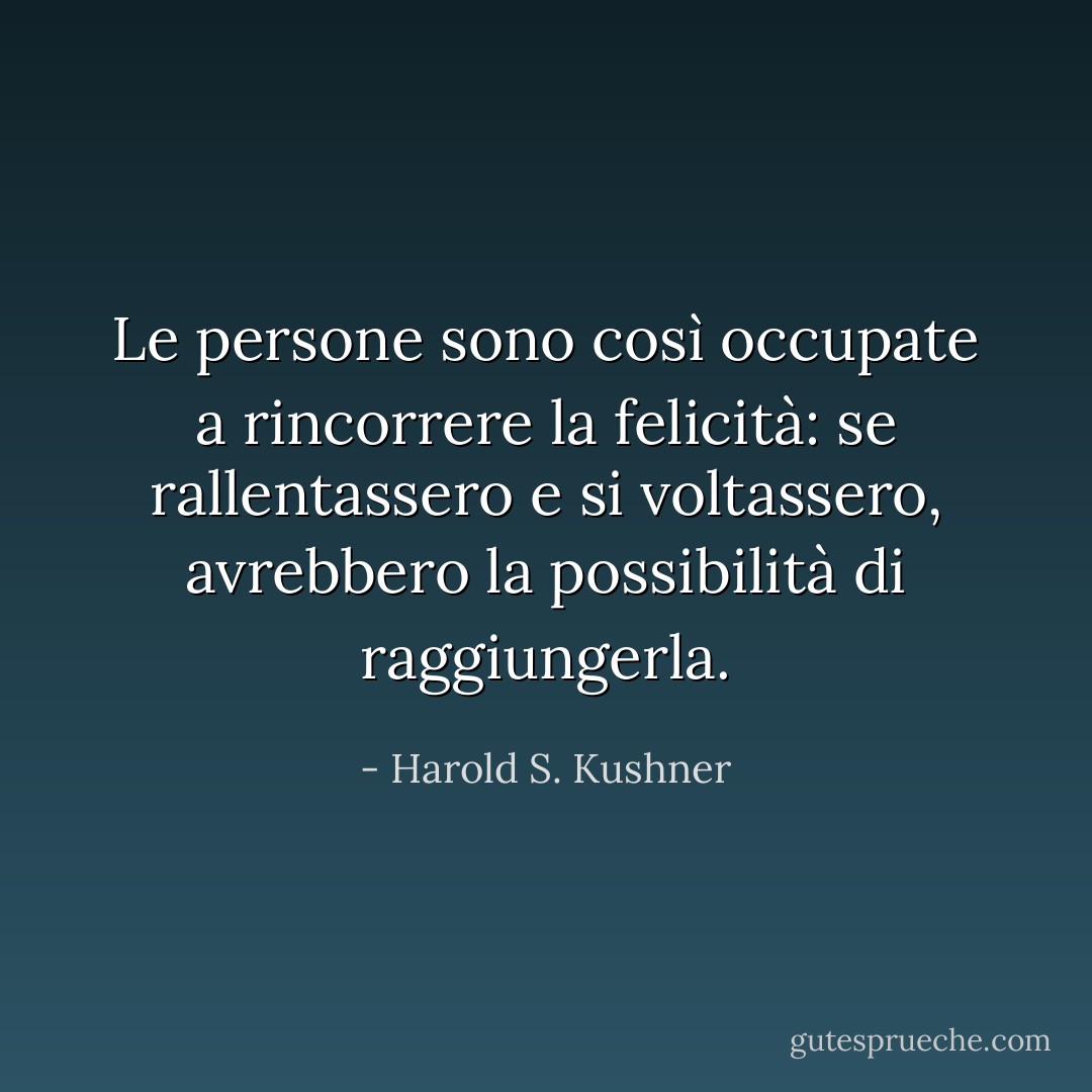 Le persone sono così occupate a rincorrere la felicità: se rallentassero e si voltassero, avrebbero la possibilità di raggiungerla. - Harold S. Kushner