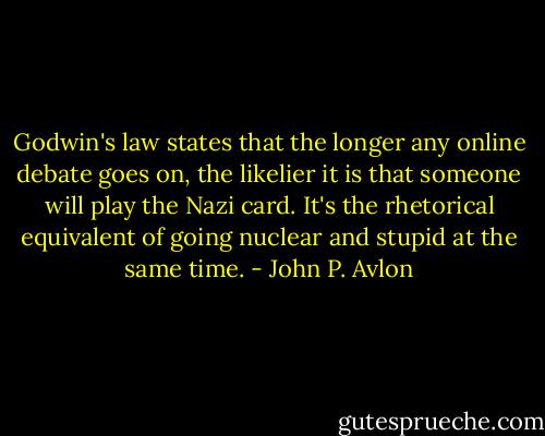 Godwin's law states that the longer any online debate goes on, the likelier it is that someone will play the Nazi card. It's the rhetorical equivalent of going nuclear and stupid at the same time. - John P. Avlon