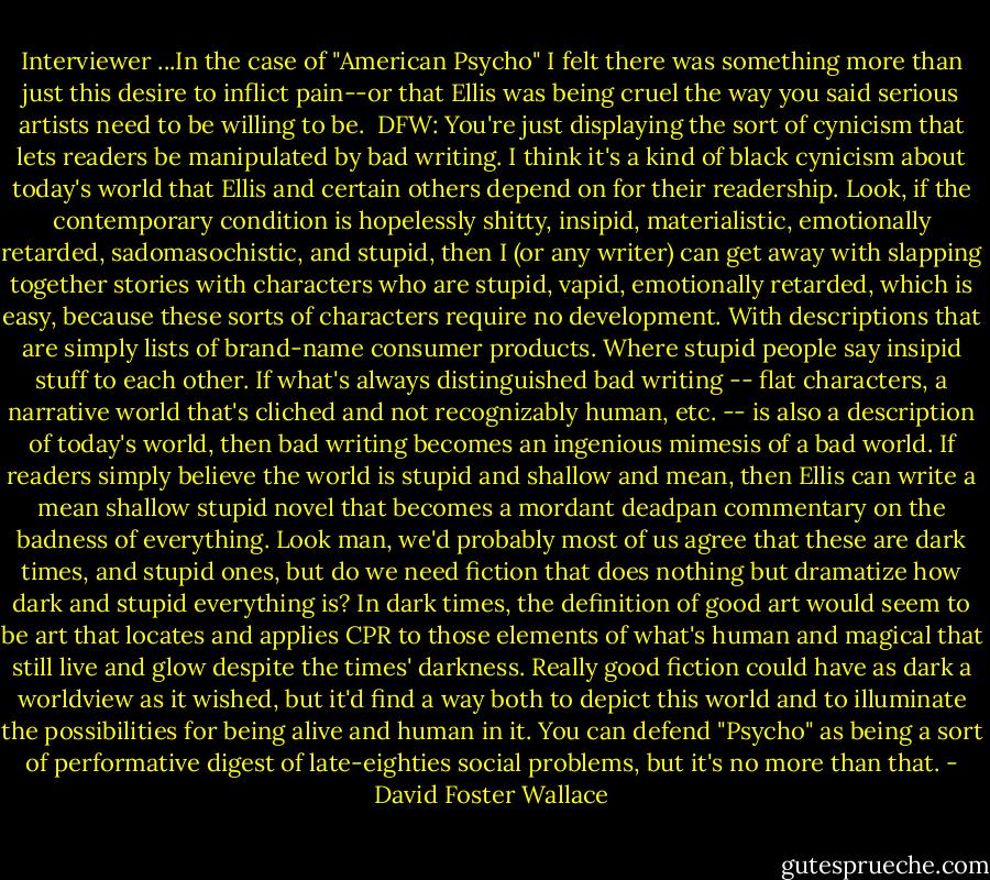 Interviewer ...In the case of "American Psycho" I felt there was something more than just this desire to inflict pain--or that Ellis was being cruel the way you said serious artists need to be willing to be.<br /><br />DFW: You're just displaying the sort of cynicism that lets readers be manipulated by bad writing. I think it's a kind of black cynicism about today's world that Ellis and certain others depend on for their readership. Look, if the contemporary condition is hopelessly shitty, insipid, materialistic, emotionally retarded, sadomasochistic, and stupid, then I (or any writer) can get away with slapping together stories with characters who are stupid, vapid, emotionally retarded, which is easy, because these sorts of characters require no development. With descriptions that are simply lists of brand-name consumer products. Where stupid people say insipid stuff to each other. If what's always distinguished bad writing -- flat characters, a narrative world that's cliched and not recognizably human, etc. -- is also a description of today's world, then bad writing becomes an ingenious mimesis of a bad world. If readers simply believe the world is stupid and shallow and mean, then Ellis can write a mean shallow stupid novel that becomes a mordant deadpan commentary on the badness of everything. Look man, we'd probably most of us agree that these are dark times, and stupid ones, but do we need fiction that does nothing but dramatize how dark and stupid everything is? In dark times, the definition of good art would seem to be art that locates and applies CPR to those elements of what's human and magical that still live and glow despite the times' darkness. Really good fiction could have as dark a worldview as it wished, but it'd find a way both to depict this world and to illuminate the possibilities for being alive and human in it. You can defend "Psycho" as being a sort of performative digest of late-eighties social problems, but it's no more than that. - David Foster Wallace