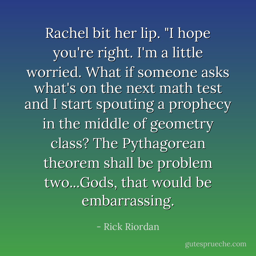 Rachel bit her lip. "I hope you're right. I'm a little worried. What if someone asks what's on the next math test and I start spouting a prophecy in the middle of geometry class? <i>The Pythagorean theorem shall be problem two...</i>Gods, that would be embarrassing. - Rick Riordan