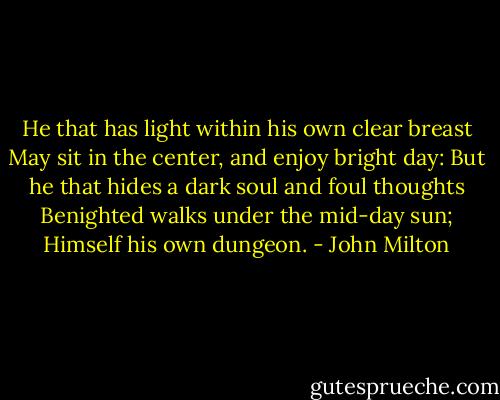He that has light within his own clear breast May sit in the center, and enjoy bright day: But he that hides a dark soul and foul thoughts Benighted walks under the mid-day sun; Himself his own dungeon. - John Milton