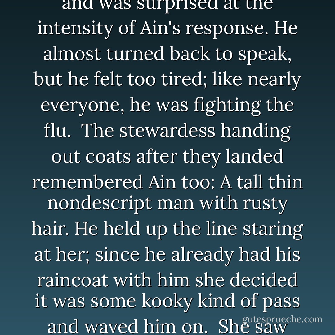 DOCTOR AIN WAS recognized on the Omaha-Chicago flight. A biologist colleague from Pasadena came out of the toilet and saw Ain in an aisle seat. Five years before, this man had been jealous of Ain's huge grants. Now he nodded coldly and was surprised at the intensity of Ain's response. He almost turned back to speak, but he felt too tired; like nearly everyone, he was fighting the flu.<br /><br />The stewardess handing out coats after they landed remembered Ain too: A tall thin nondescript man with rusty hair. He held up the line staring at her; since he already had his raincoat with him she decided it was some kooky kind of pass and waved him on.<br /><br />She saw Ain shamble off into the airport smog, apparently alone. Despite the big Civil Defense signs, O'Hare was late getting underground. No one noticed the woman.<br /><br />- 'The Last Flight of Doctor Ain - James Tiptree Jr.