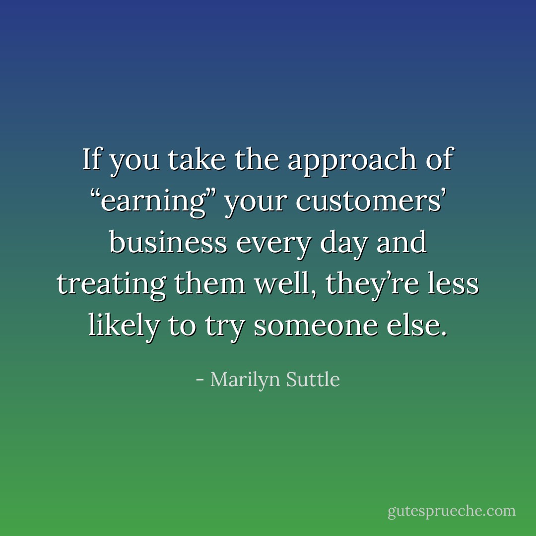 If you take the approach of “earning” your customers’ business every day and treating them well, they’re less likely to try someone else. - Marilyn Suttle