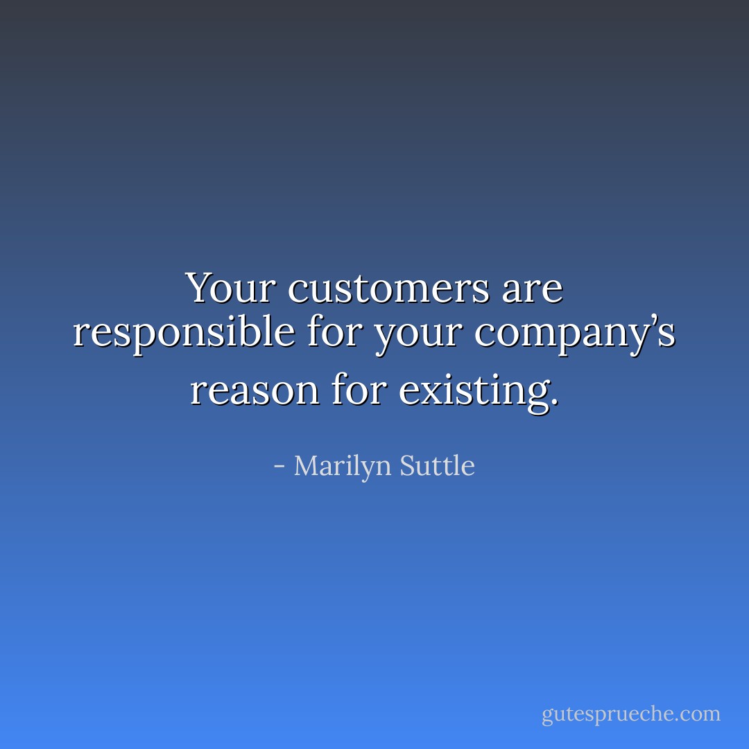 Your customers are responsible for your company’s reason for existing. - Marilyn Suttle