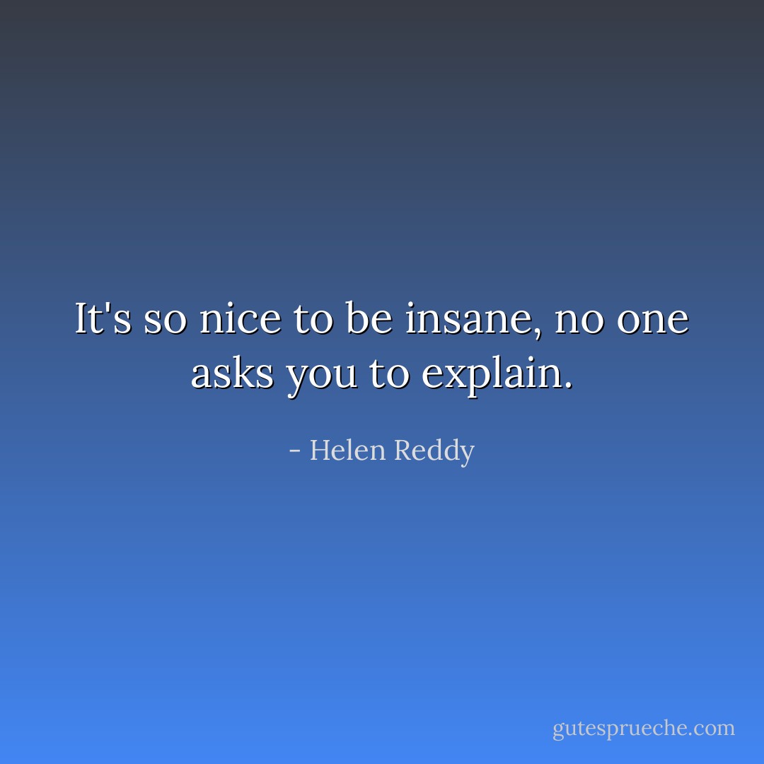 It's so nice to be insane, no one asks you to explain. - Helen Reddy