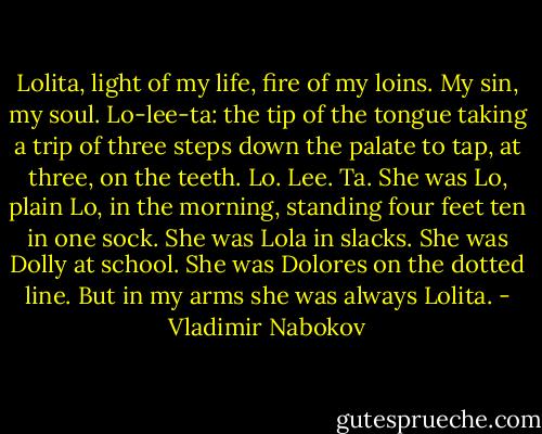Lolita, light of my life, fire of my loins. My sin, my soul. Lo-lee-ta: the tip of the tongue taking a trip of three steps down the palate to tap, at three, on the teeth. Lo. Lee. Ta.<br />She was Lo, plain Lo, in the morning, standing four feet ten in one sock. She was Lola in slacks. She was Dolly at school. She was Dolores on the dotted line. But in my arms she was always Lolita. - Vladimir Nabokov