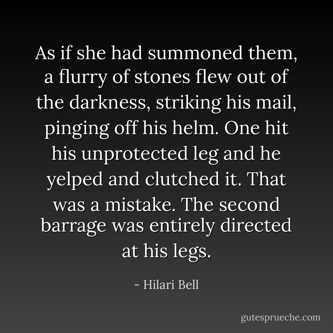 As if she had summoned them, a flurry of stones flew out of the darkness, striking his mail, pinging off his helm. One hit his unprotected leg and he yelped and clutched it. That was a mistake. The second barrage was entirely directed at his legs. - Hilari Bell