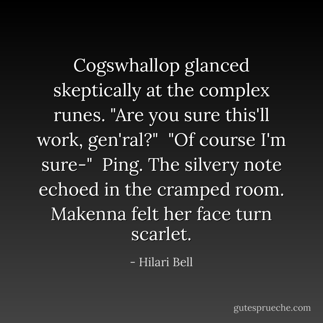 Cogswhallop glanced skeptically at the complex runes. "Are you sure this'll work, gen'ral?"<br /> "Of course I'm sure-"<br /> Ping. The silvery note echoed in the cramped room. Makenna felt her face turn scarlet. - Hilari Bell