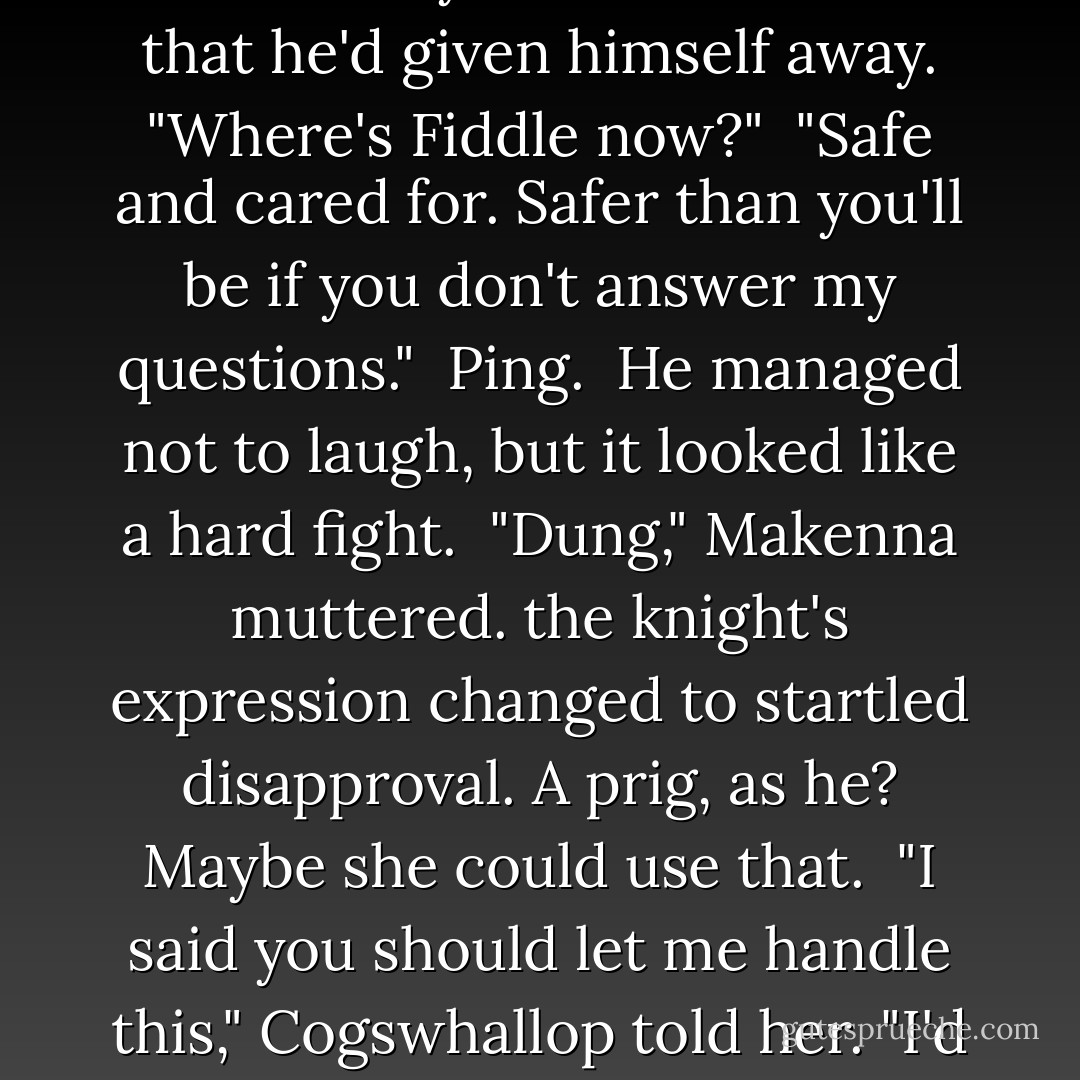The lingering laughter fled from his eyes as he realized that he'd given himself away. "Where's Fiddle now?"<br /> "Safe and cared for. Safer than you'll be if you don't answer my questions."<br /> Ping.<br /> He managed not to laugh, but it looked like a hard fight.<br /> "Dung," Makenna muttered. the knight's expression changed to startled disapproval. A prig, as he? Maybe she could use that.<br /> "I said you should let me handle this," Cogswhallop told her. "I'd have meant it. - Hilari Bell